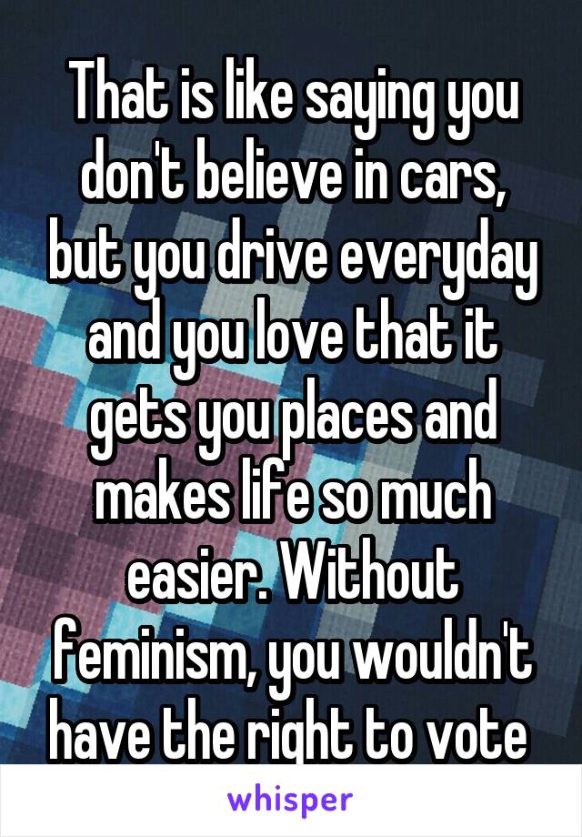 That is like saying you don't believe in cars, but you drive everyday and you love that it gets you places and makes life so much easier. Without feminism, you wouldn't have the right to vote 