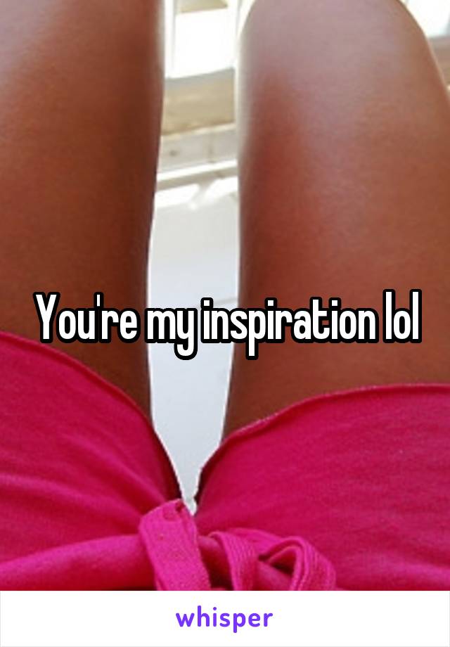 You're my inspiration lol