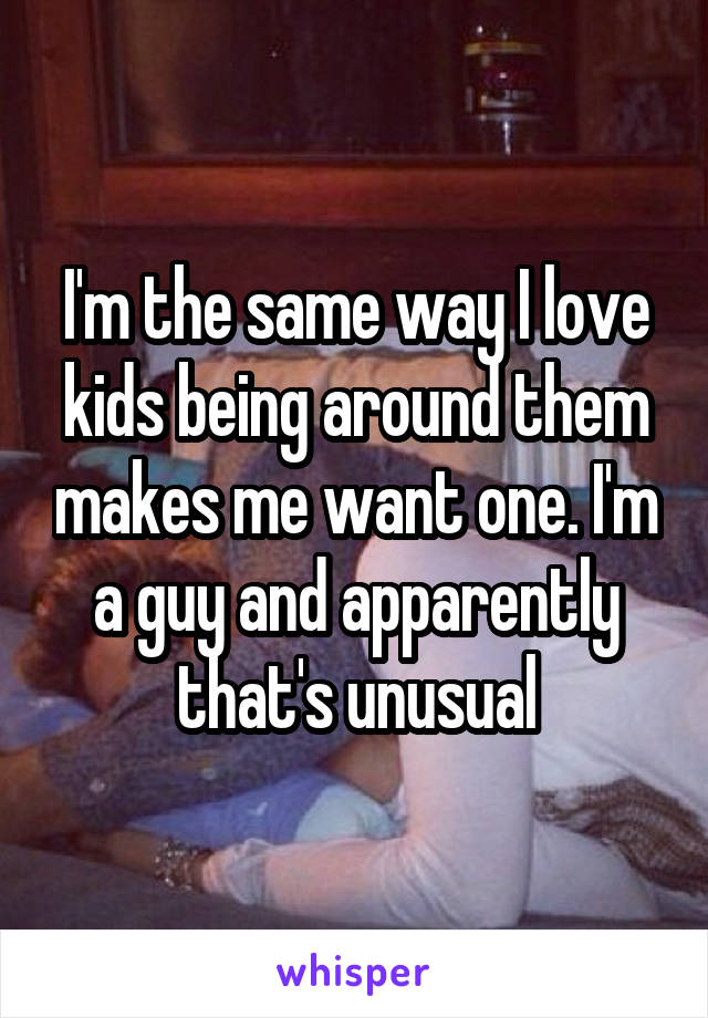 I'm the same way I love kids being around them makes me want one. I'm a guy and apparently that's unusual