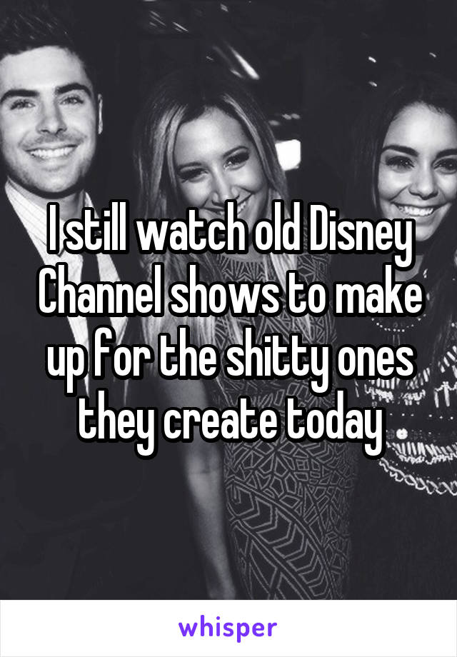 I still watch old Disney Channel shows to make up for the shitty ones they create today
