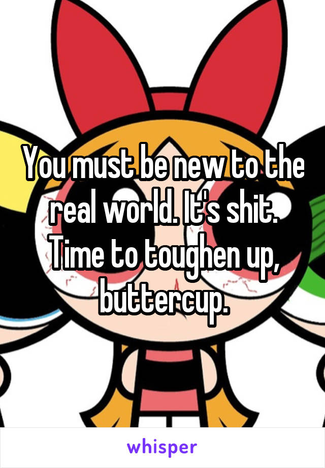 You must be new to the real world. It's shit. Time to toughen up, buttercup.