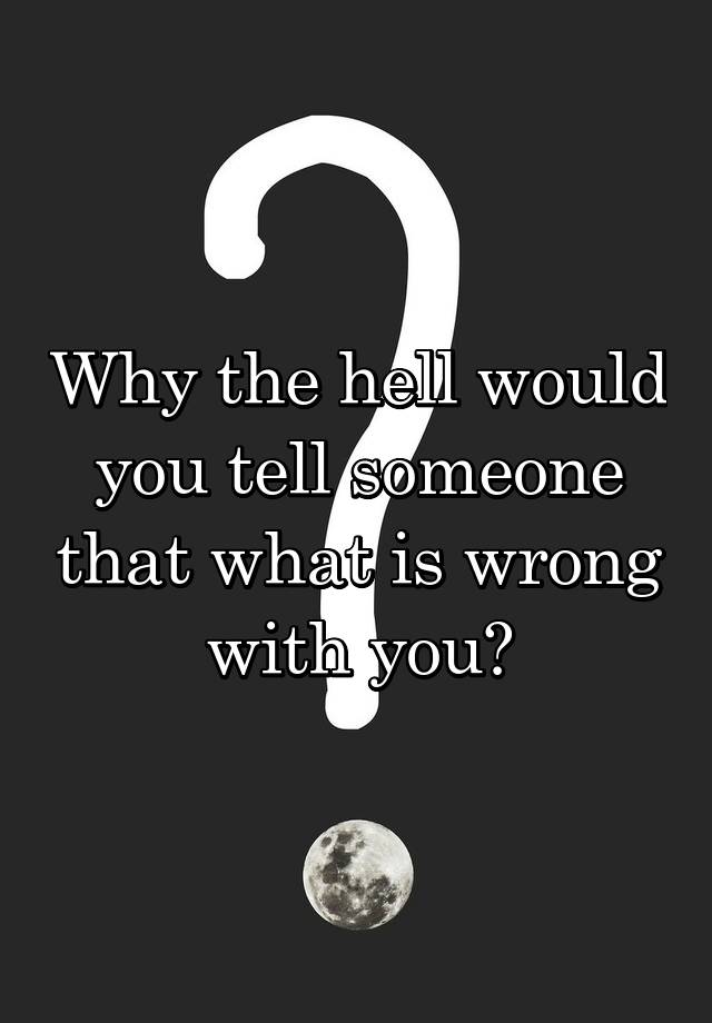 why-the-hell-would-you-tell-someone-that-what-is-wrong-with-you