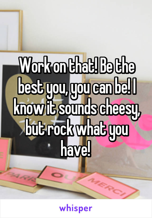 Work on that! Be the best you, you can be! I know it sounds cheesy, but rock what you have! 