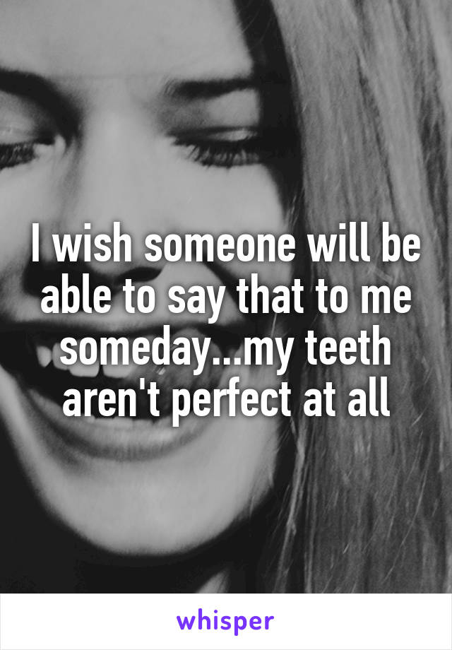 I wish someone will be able to say that to me someday...my teeth aren't perfect at all