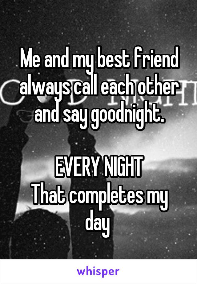 Me and my best friend always call each other and say goodnight.

EVERY NIGHT
That completes my day 