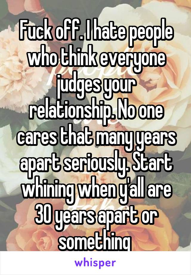 Fuck off. I hate people who think everyone judges your relationship. No one cares that many years apart seriously. Start whining when y'all are 30 years apart or something 