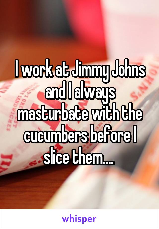 I work at Jimmy Johns and I always masturbate with the cucumbers before I slice them.... 
