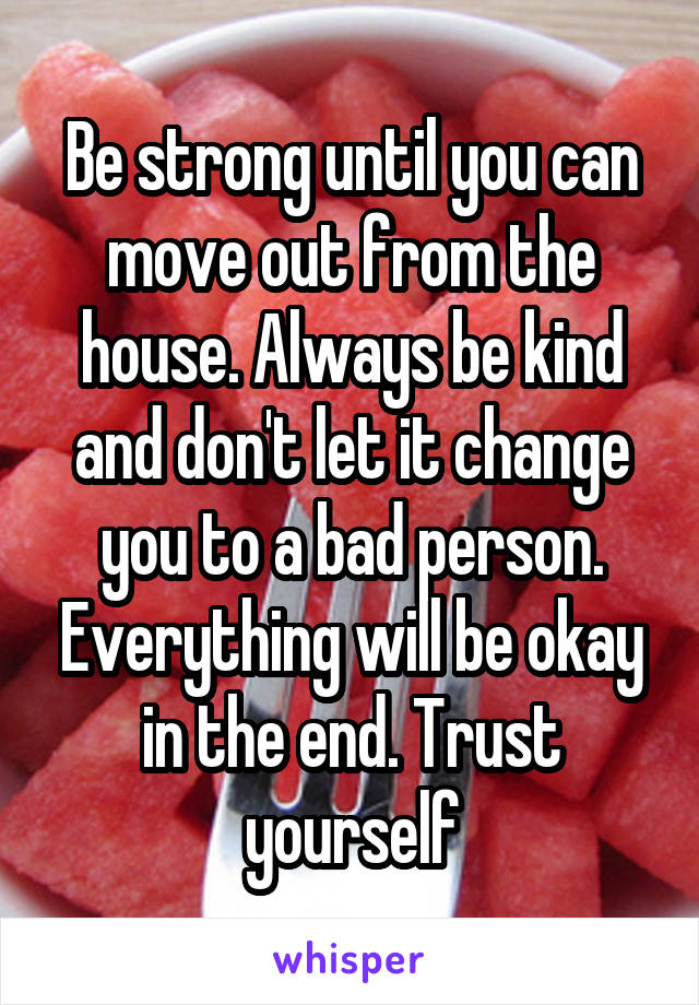 Be strong until you can move out from the house. Always be kind and don't let it change you to a bad person. Everything will be okay in the end. Trust yourself