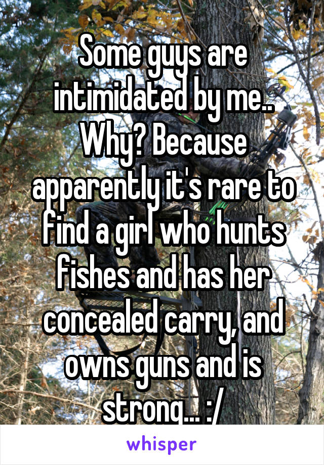 Some guys are intimidated by me.. Why? Because apparently it's rare to find a girl who hunts fishes and has her concealed carry, and owns guns and is strong... :/