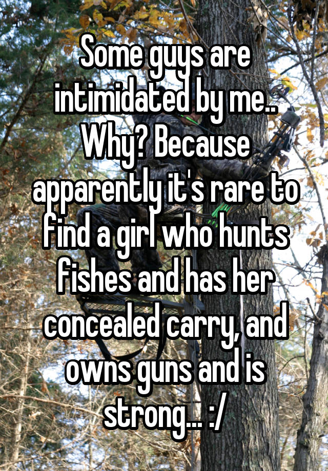 Some guys are intimidated by me.. Why? Because apparently it's rare to find a girl who hunts fishes and has her concealed carry, and owns guns and is strong... :/