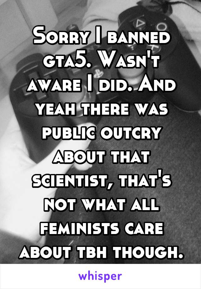 Sorry I banned gta5. Wasn't aware I did. And yeah there was public outcry about that scientist, that's not what all feminists care about tbh though.