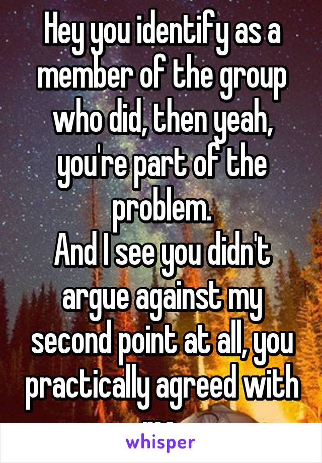 Hey you identify as a member of the group who did, then yeah, you're part of the problem.
And I see you didn't argue against my second point at all, you practically agreed with me.