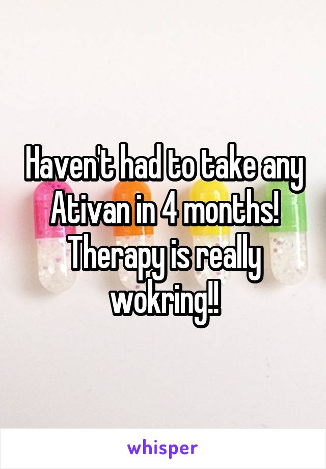 Haven't had to take any Ativan in 4 months! Therapy is really wokring!!