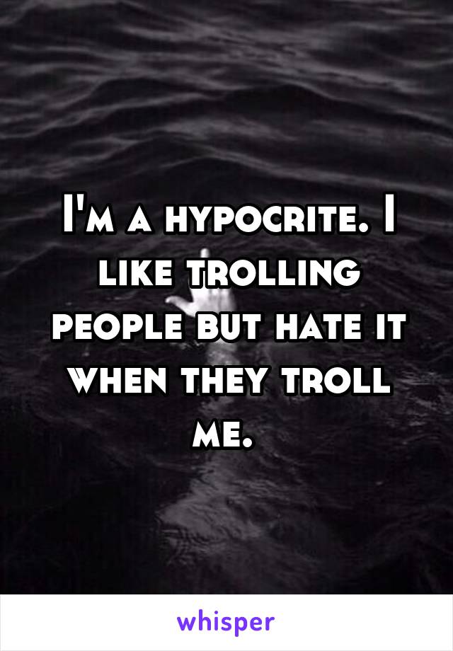 I'm a hypocrite. I like trolling people but hate it when they troll me. 