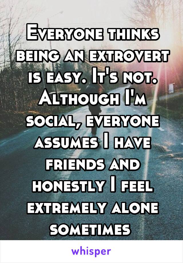 Everyone thinks being an extrovert is easy. It's not. Although I'm social, everyone assumes I have friends and honestly I feel extremely alone sometimes 