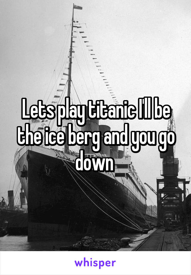 Lets play titanic I'll be the ice berg and you go down 