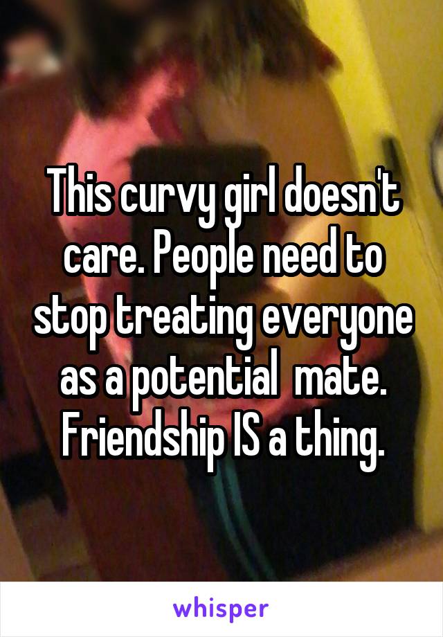 This curvy girl doesn't care. People need to stop treating everyone as a potential  mate. Friendship IS a thing.