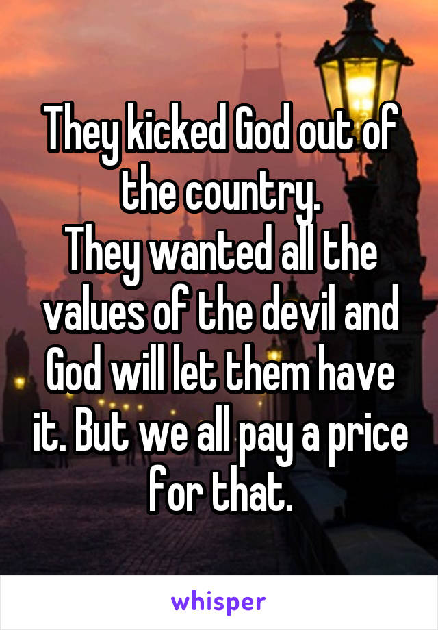 They kicked God out of the country.
They wanted all the values of the devil and God will let them have it. But we all pay a price for that.