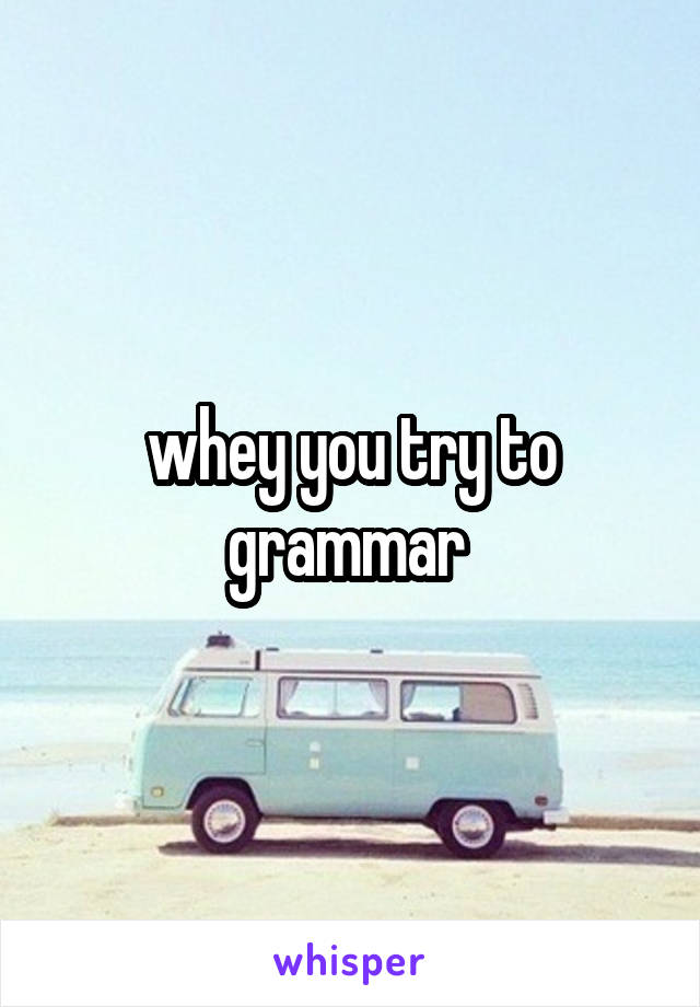 whey you try to grammar 