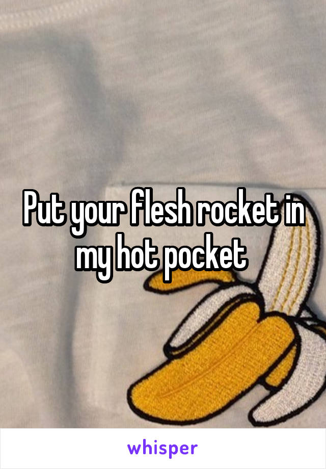 Put your flesh rocket in my hot pocket 