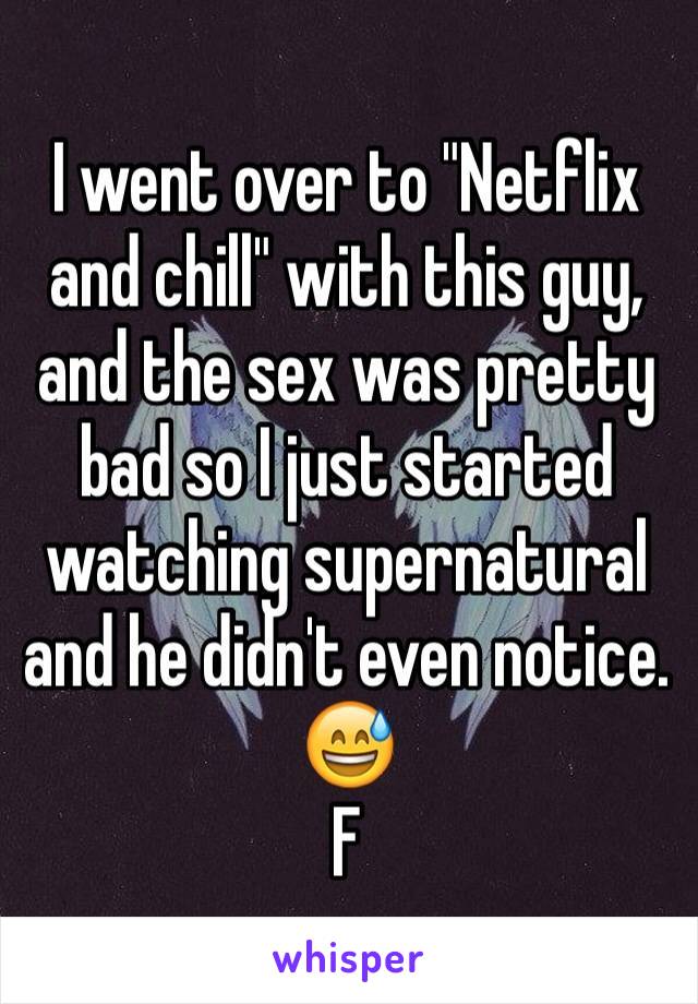 I went over to "Netflix and chill" with this guy, and the sex was pretty bad so I just started watching supernatural and he didn't even notice. 😅
F 