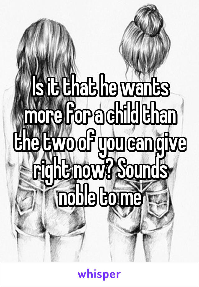 Is it that he wants more for a child than the two of you can give right now? Sounds noble to me