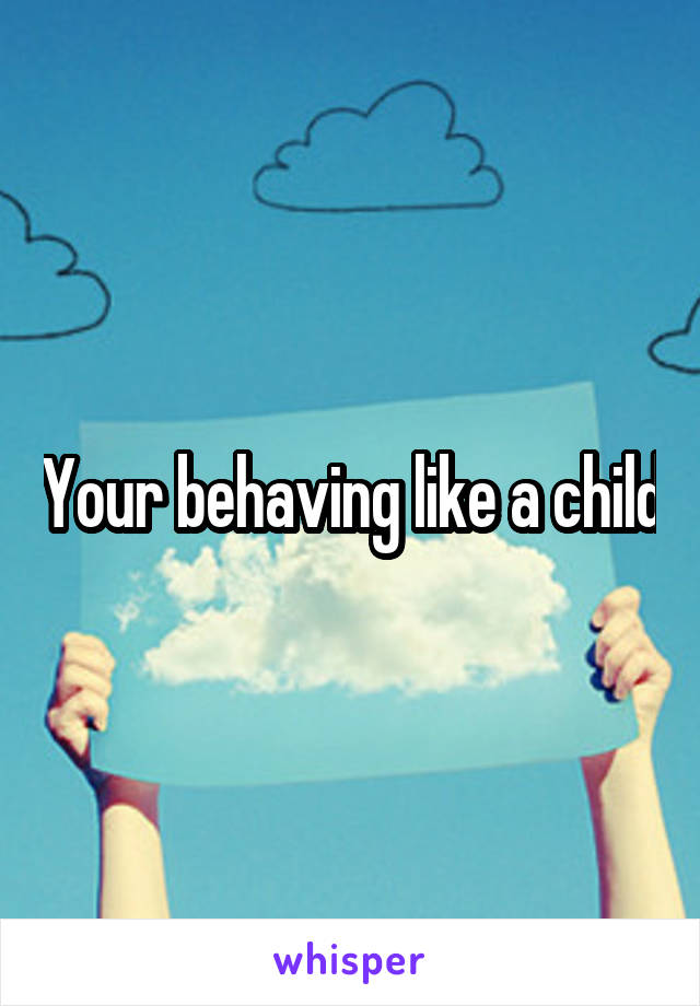 Your behaving like a child