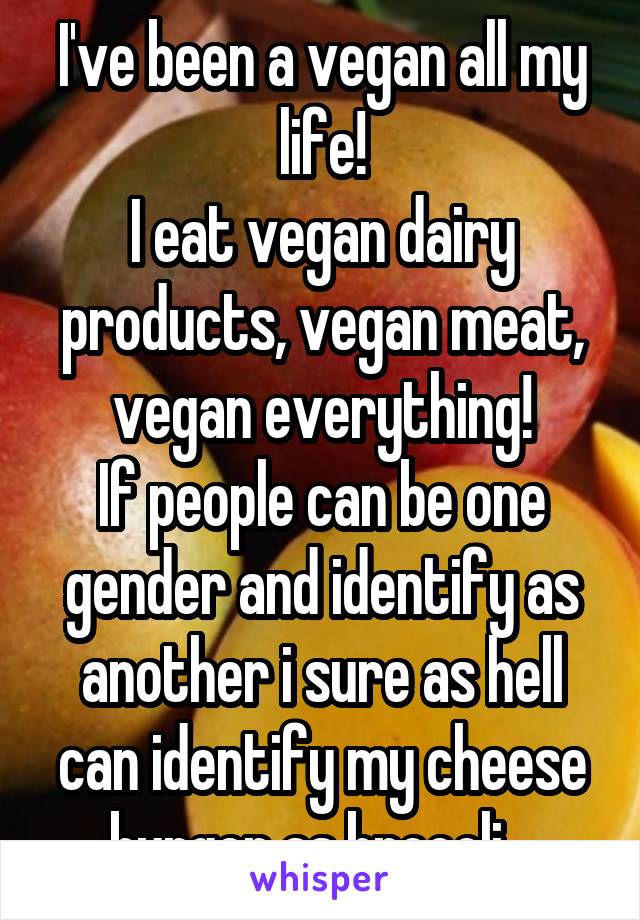 I've been a vegan all my life!
I eat vegan dairy products, vegan meat, vegan everything!
If people can be one gender and identify as another i sure as hell can identify my cheese burger as brocoli...
