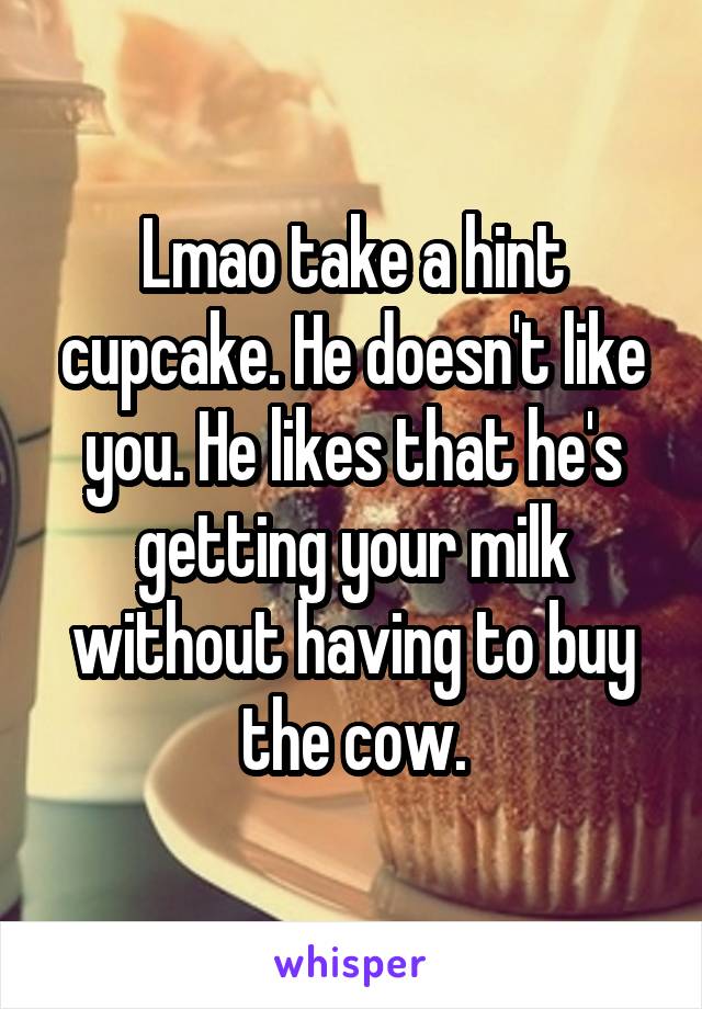 Lmao take a hint cupcake. He doesn't like you. He likes that he's getting your milk without having to buy the cow.