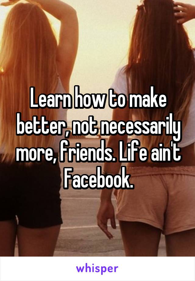 Learn how to make better, not necessarily more, friends. Life ain't Facebook.