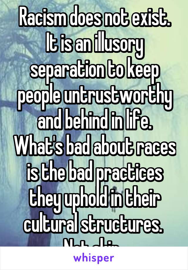 Racism does not exist. It is an illusory separation to keep people untrustworthy and behind in life. What's bad about races is the bad practices they uphold in their cultural structures. 
Not skin. 