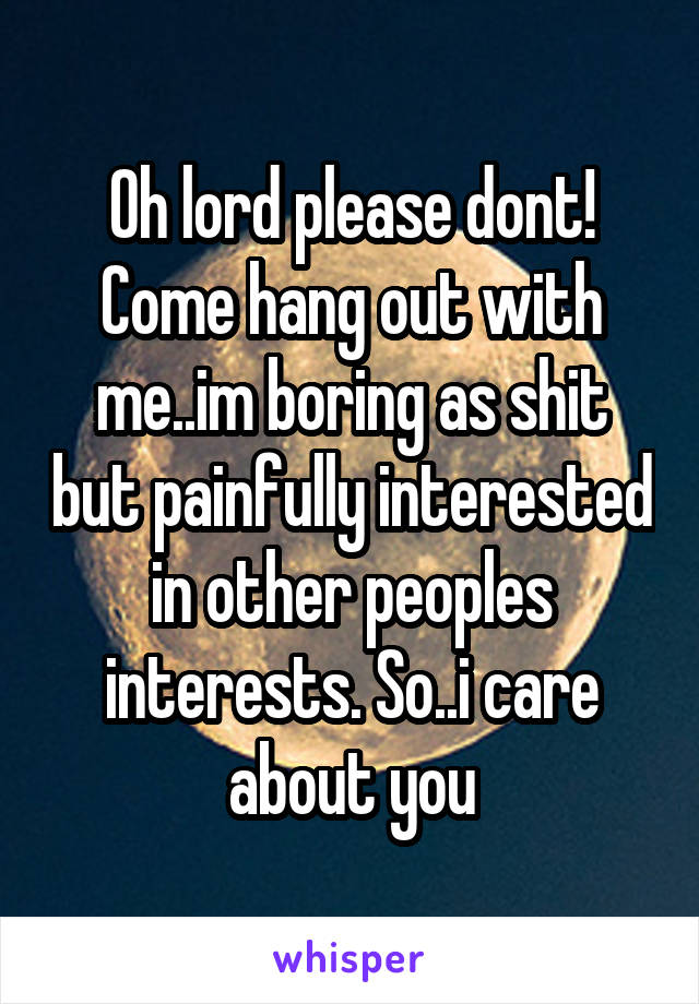 Oh lord please dont! Come hang out with me..im boring as shit but painfully interested in other peoples interests. So..i care about you