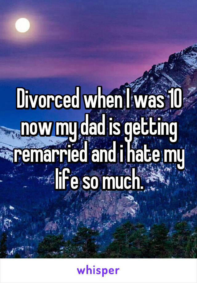 Divorced when I was 10 now my dad is getting remarried and i hate my life so much.