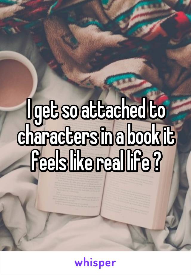 I get so attached to characters in a book it feels like real life 😊