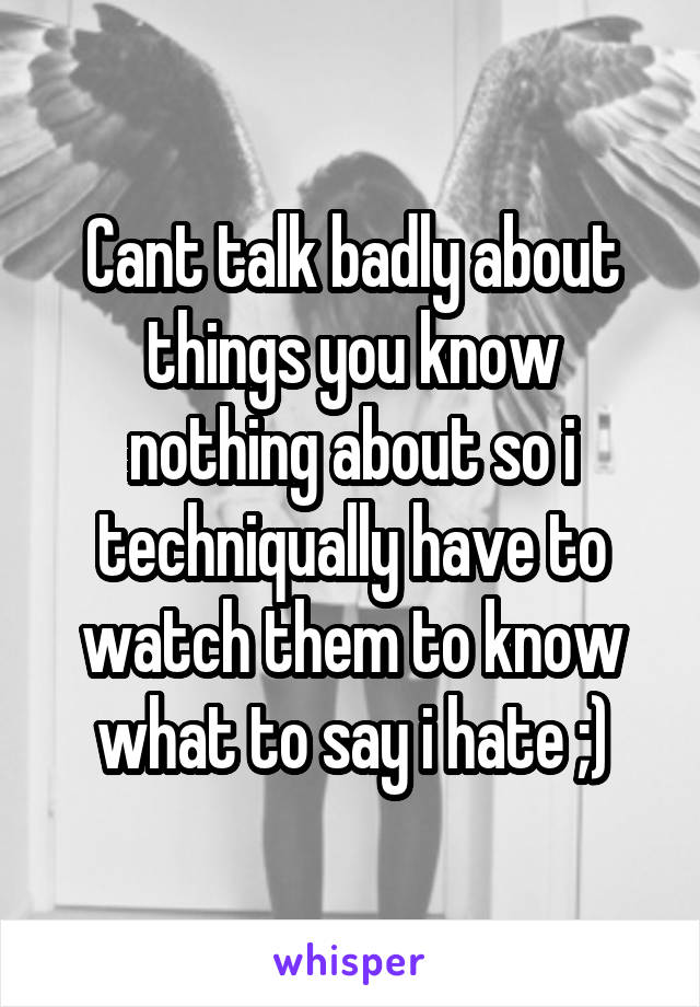 Cant talk badly about things you know nothing about so i techniqually have to watch them to know what to say i hate ;)