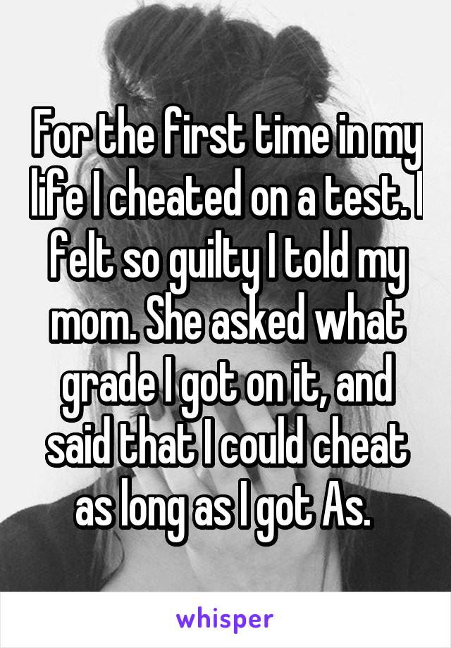 For the first time in my life I cheated on a test. I felt so guilty I told my mom. She asked what grade I got on it, and said that I could cheat as long as I got As. 