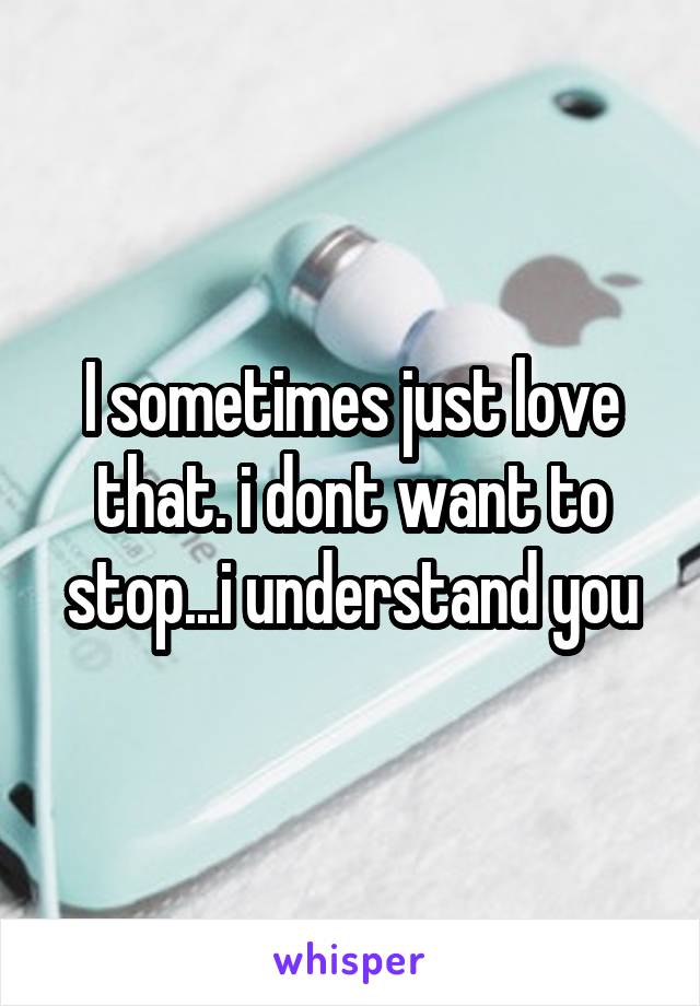 I sometimes just love that. i dont want to stop...i understand you