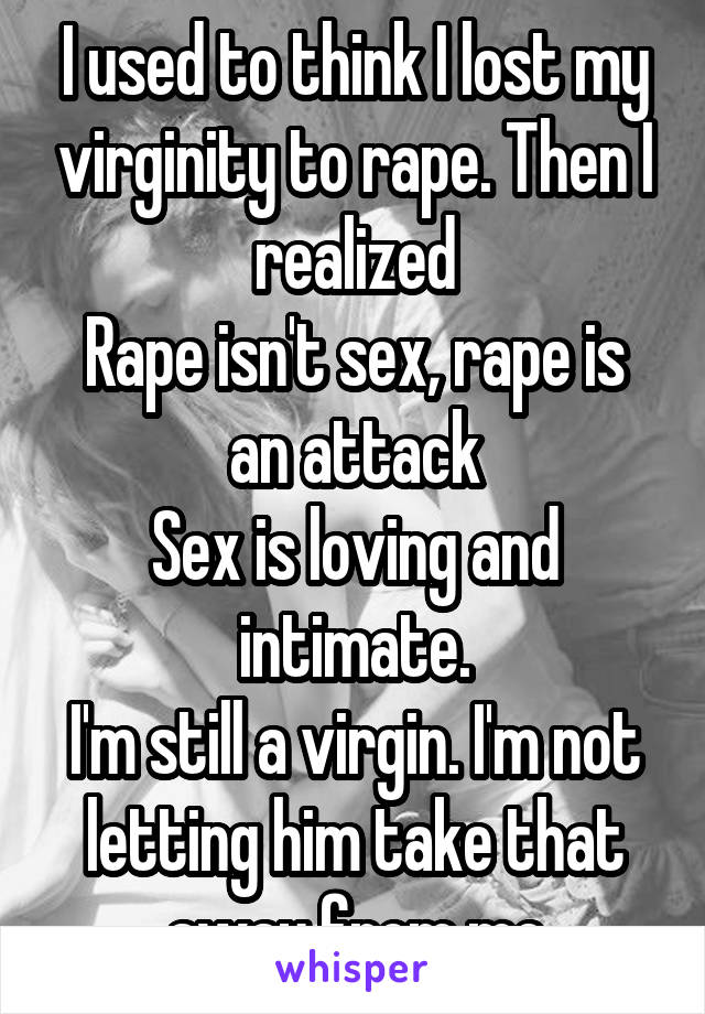 I used to think I lost my virginity to rape. Then I realized
Rape isn't sex, rape is an attack
Sex is loving and intimate.
I'm still a virgin. I'm not letting him take that away from me