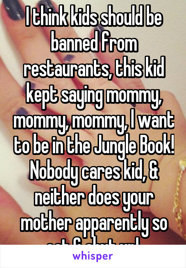 I think kids should be banned from restaurants, this kid kept saying mommy, mommy, mommy, I want to be in the Jungle Book! Nobody cares kid, & neither does your mother apparently so eat & shut up! 