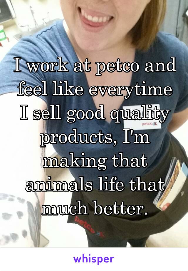I work at petco and feel like everytime I sell good quality products, I'm making that animals life that much better.