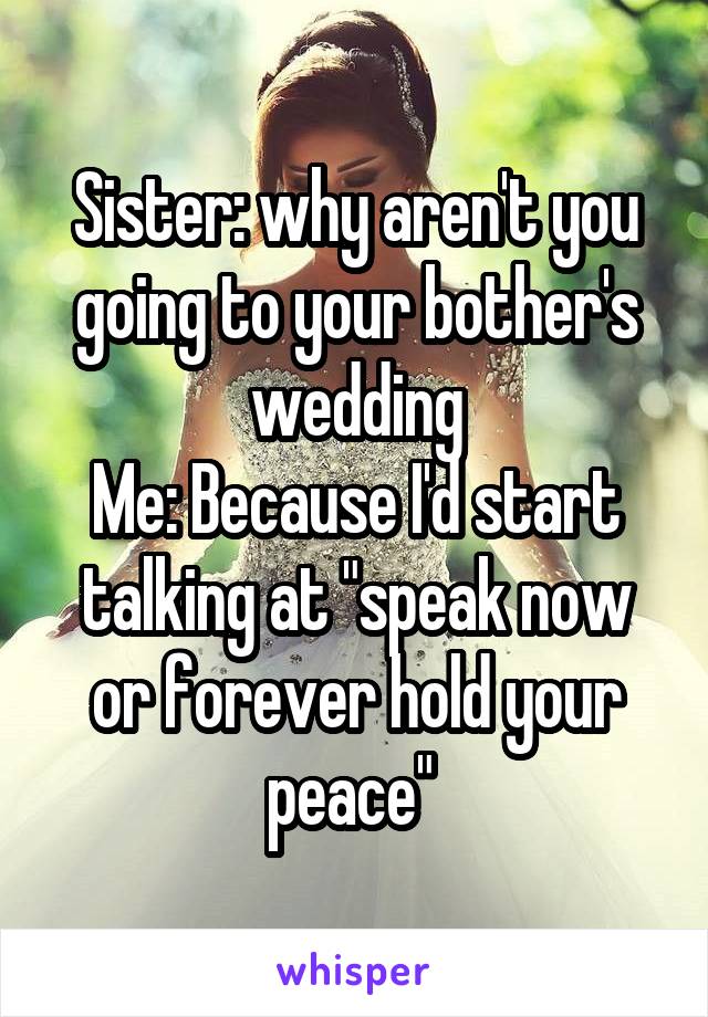 Sister: why aren't you going to your bother's wedding
Me: Because I'd start talking at "speak now or forever hold your peace" 