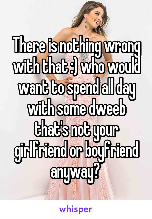 There is nothing wrong with that :) who would want to spend all day with some dweeb that's not your girlfriend or boyfriend anyway? 