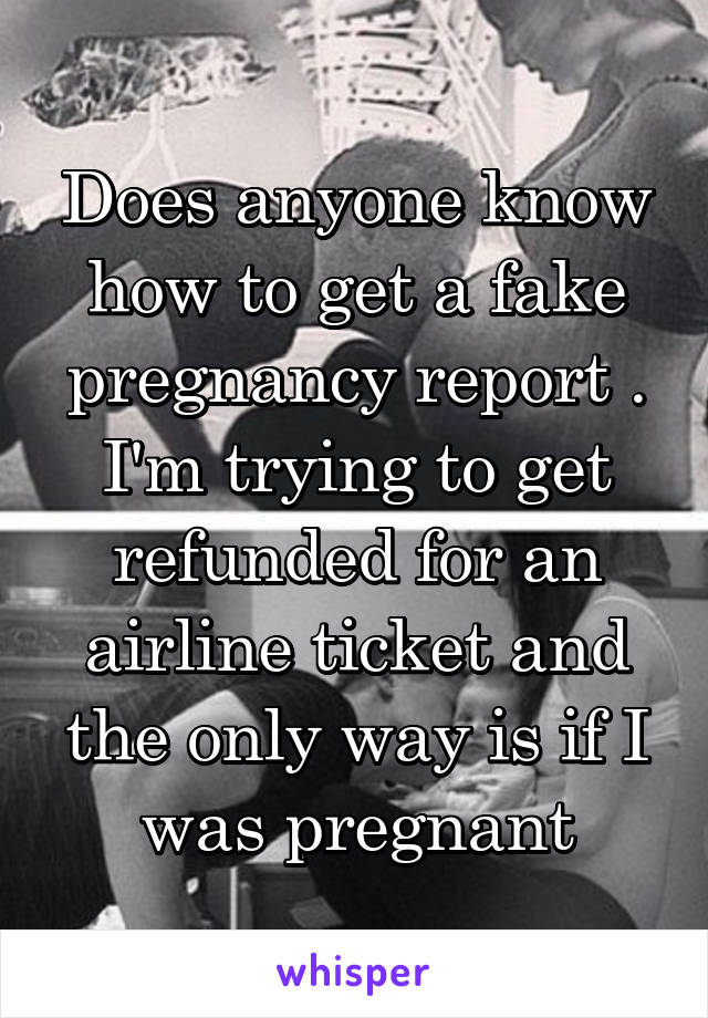 Does anyone know how to get a fake pregnancy report . I'm trying to get refunded for an airline ticket and the only way is if I was pregnant