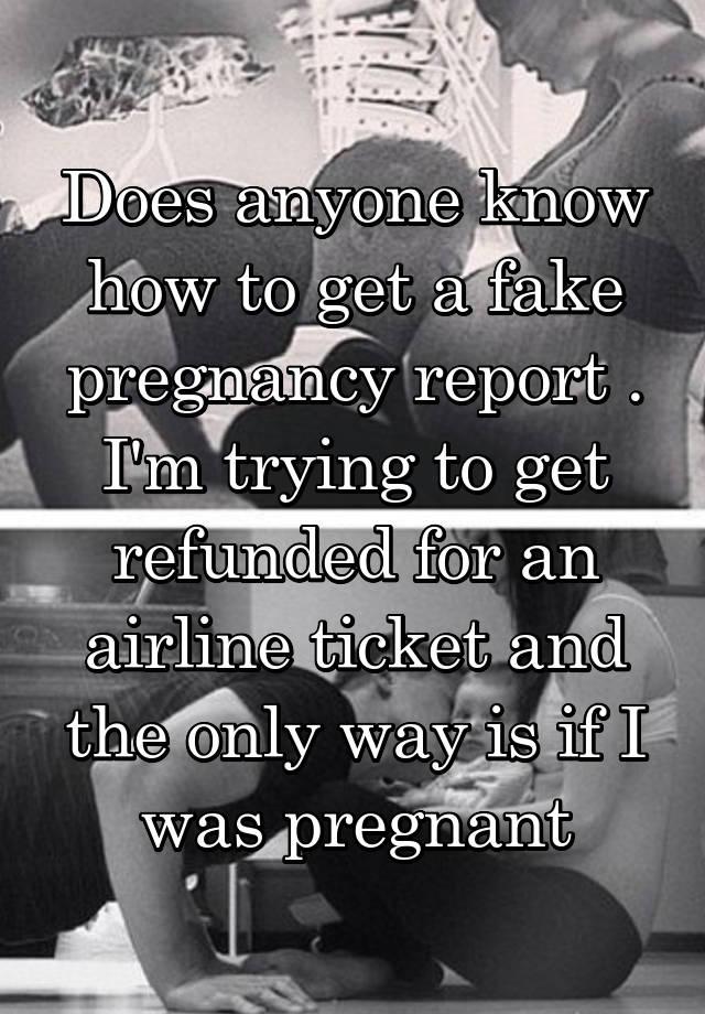 Does anyone know how to get a fake pregnancy report . I'm trying to get refunded for an airline ticket and the only way is if I was pregnant