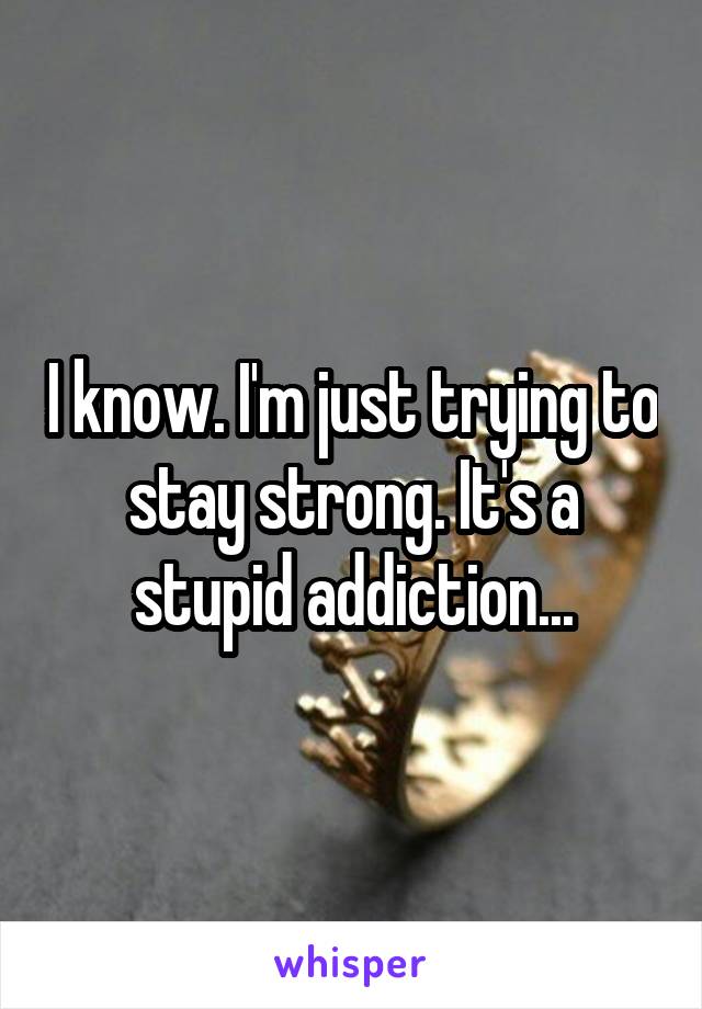 I know. I'm just trying to stay strong. It's a stupid addiction...