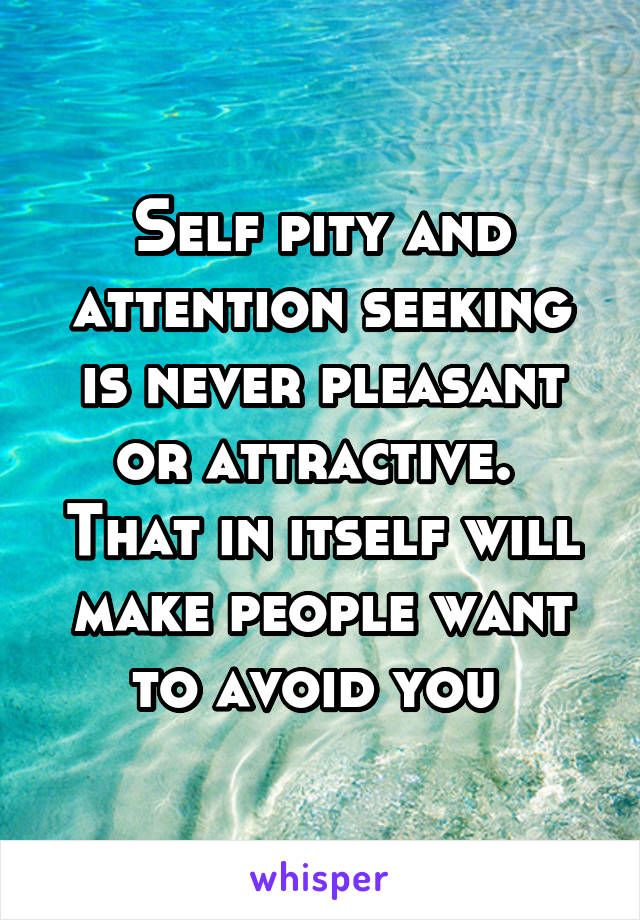 Self pity and attention seeking is never pleasant or attractive. 
That in itself will make people want to avoid you 