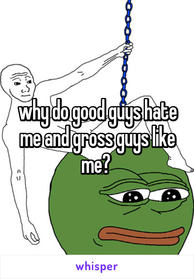 why do good guys hate me and gross guys like me? 
