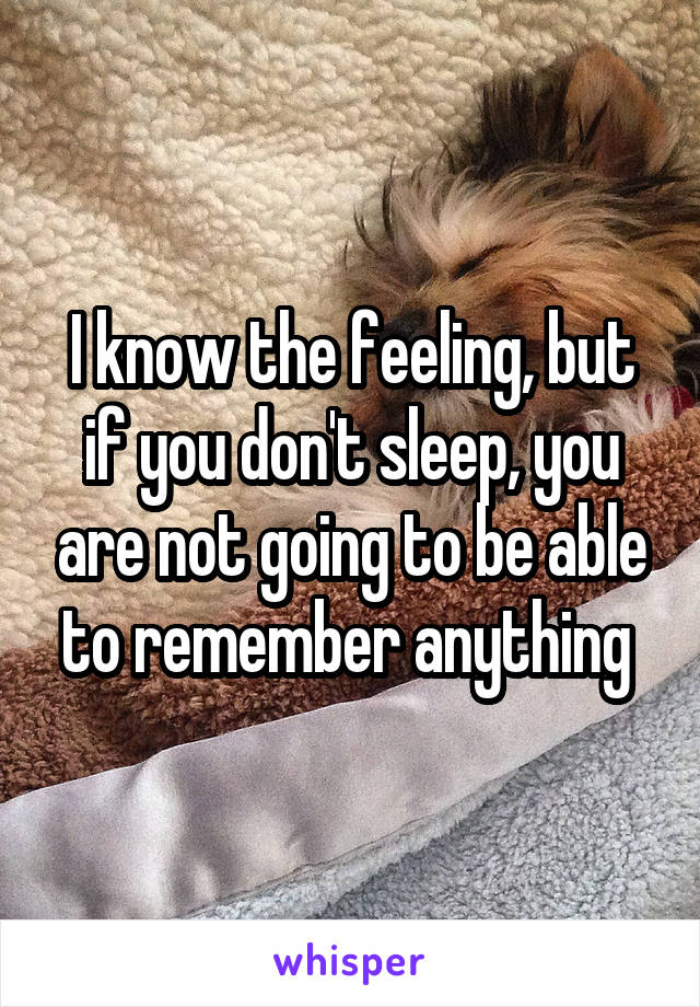 I know the feeling, but if you don't sleep, you are not going to be able to remember anything 
