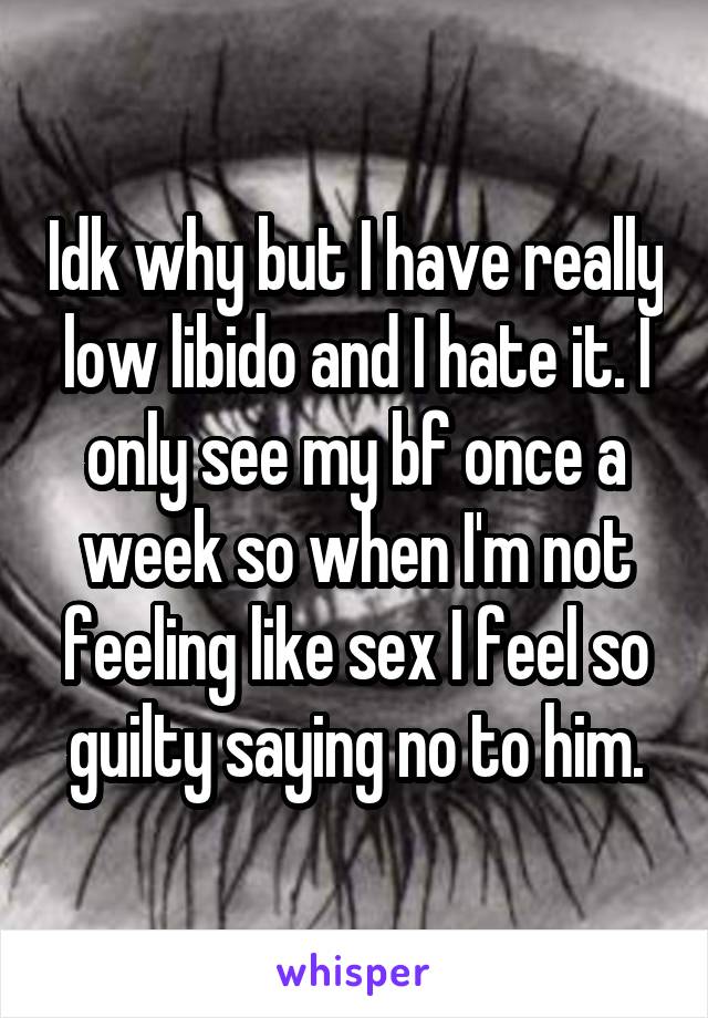 Idk why but I have really low libido and I hate it. I only see my bf once a week so when I'm not feeling like sex I feel so guilty saying no to him.