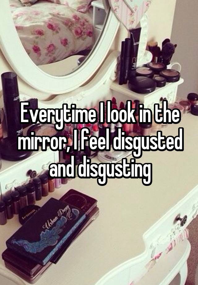 everytime-i-look-in-the-mirror-i-feel-disgusted-and-disgusting